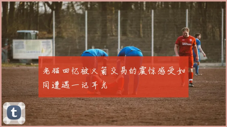 老猫回忆被火箭交易的震惊感受如同遭遇一记耳光