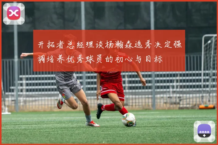 开拓者总经理谈杨瀚森选秀决定强调培养优秀球员的初心与目标