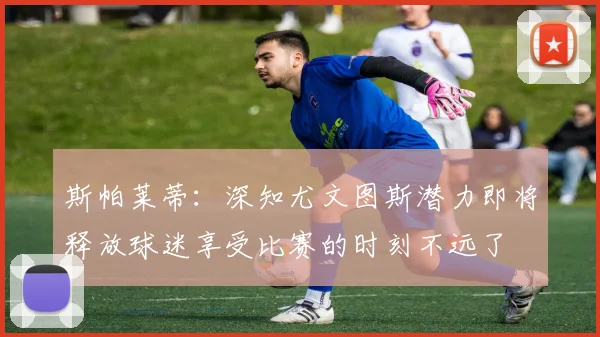 斯帕莱蒂：深知尤文图斯潜力即将释放球迷享受比赛的时刻不远了