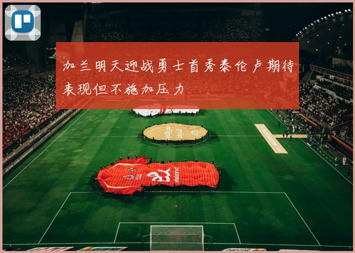 加兰明天迎战勇士首秀泰伦卢期待表现但不施加压力