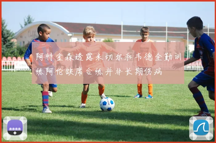 阿特金森透露米切尔和韦德全勤训练阿伦缺席合练并非长期伤病