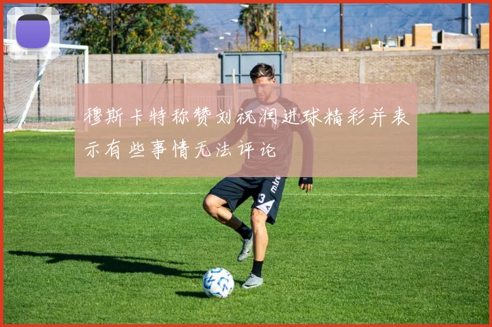 穆斯卡特称赞刘祝润进球精彩并表示有些事情无法评论