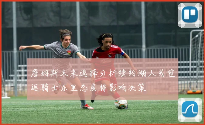 詹姆斯未来选择分析续约湖人或重返骑士东里态度将影响决策