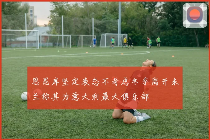 恩昆库坚定表态不考虑冬季离开米兰称其为意大利最大俱乐部