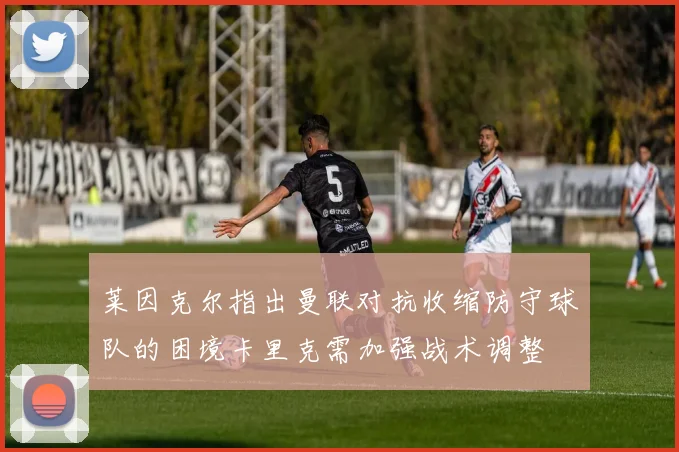 莱因克尔指出曼联对抗收缩防守球队的困境卡里克需加强战术调整