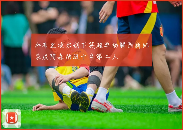 加布里埃尔创下英超单场解围新纪录成阿森纳近十年第二人